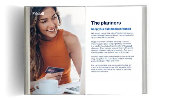 The planners Keep your customers informed Will usually have a clear idea of the items they want to purchase and have considered their shopping list up to one month in advance. These consumers will react positively to email marketing and other campaigns that will inform them beforehand about special sales and product discounts. The more you prepare them with special sign-ups, discount codes and product information, the more likely they will visit your online shop. Planners need clearly designed product menus and shop navigation for all products on sales including product category filters and more. Planners could also be a more grateful group for membership programs that offer exclusive perks such as VIP access to specific products, early bird offers and discounts.